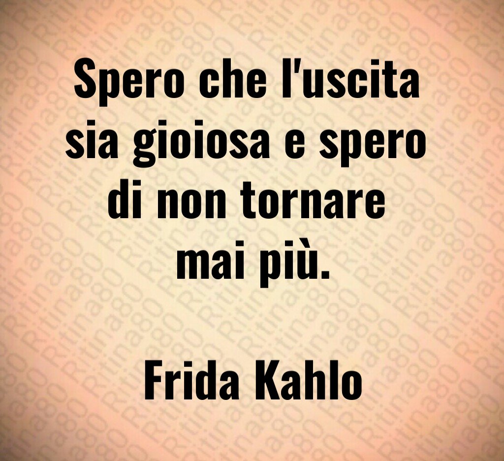 Spero che l'uscita 
sia gioiosa e spero 
di non tornare 
mai più.

Frida Kahlo
