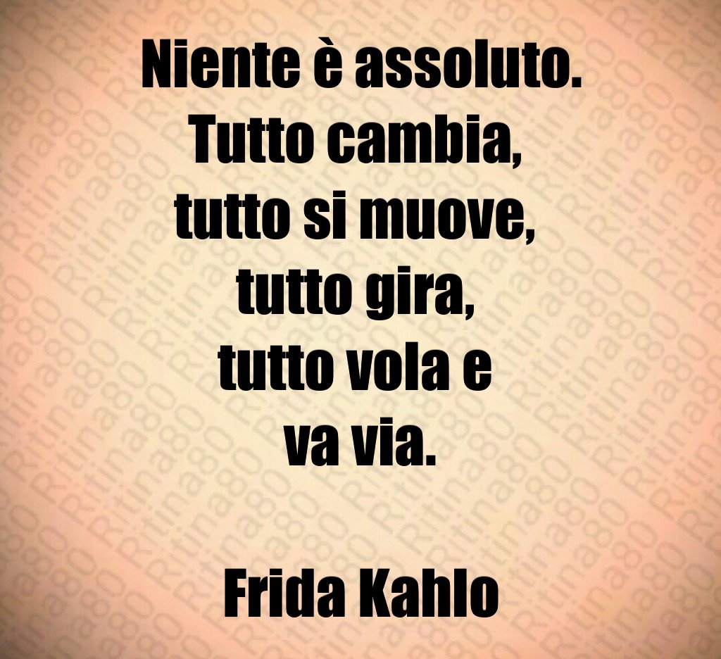 Niente è assoluto.
Tutto cambia, 
tutto si muove, 
tutto gira, 
tutto vola e 
va via.

Frida Kahlo