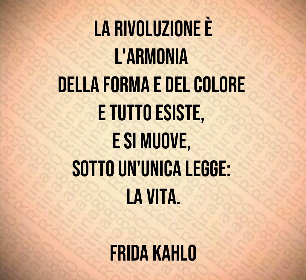 La rivoluzione è l'armonia 
della forma e del colore 
e tutto esiste, 
e si muove, 
sotto un'unica legge: 
la vita.

Frida Kahlo