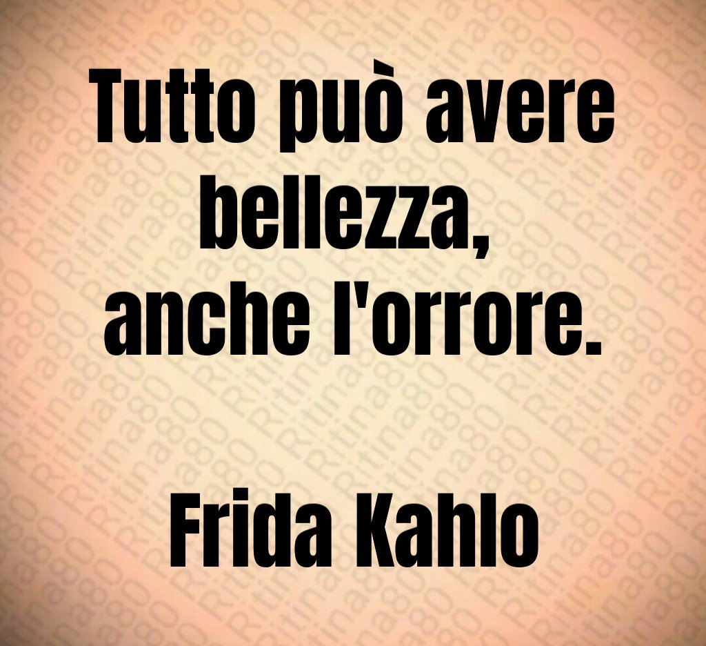 Tutto può avere bellezza, 
anche l'orrore.

Frida Kahlo