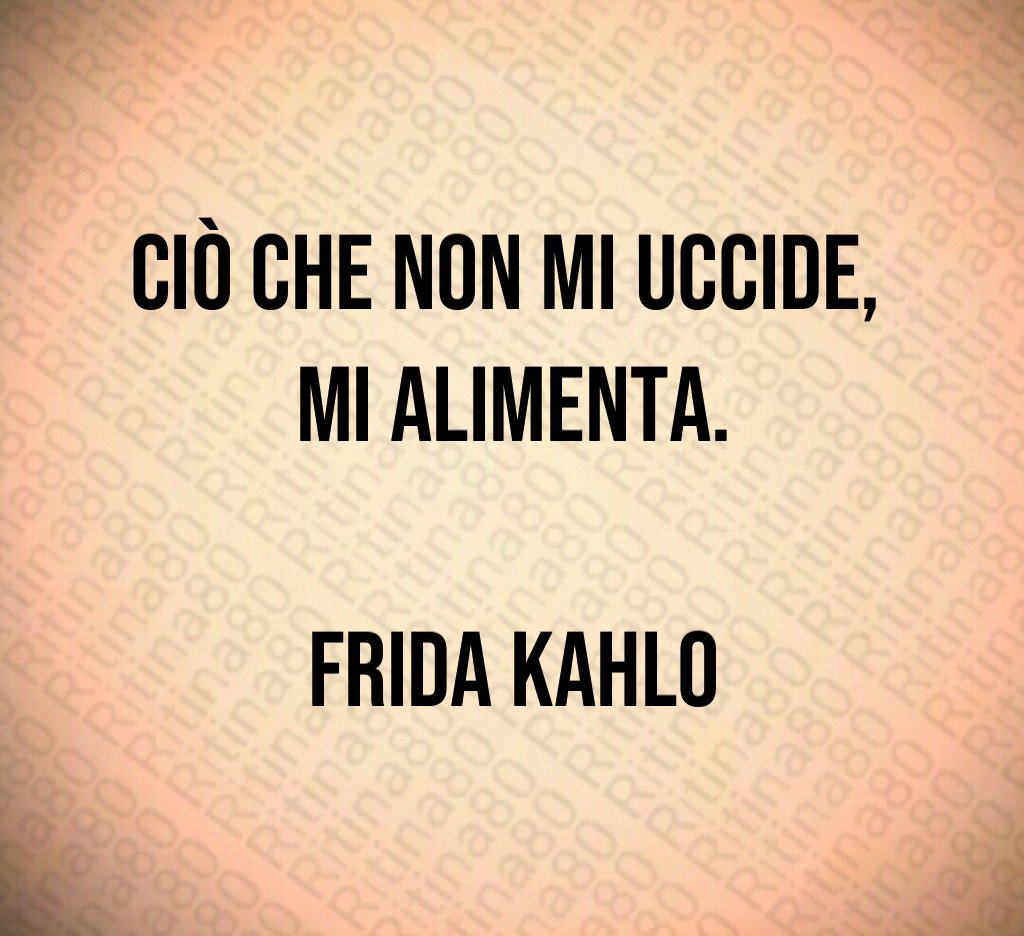 Ciò che non mi uccide, 
mi alimenta.

Frida Kahlo