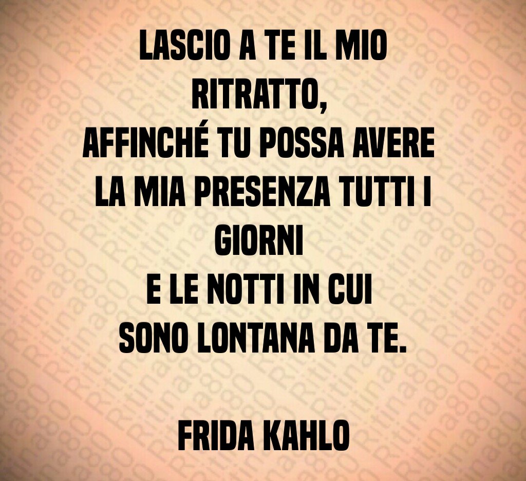 Lascio a te il mio ritratto, 
affinché tu possa avere 
la mia presenza tutti i giorni 
e le notti in cui 
sono lontana da te.

Frida Kahlo
