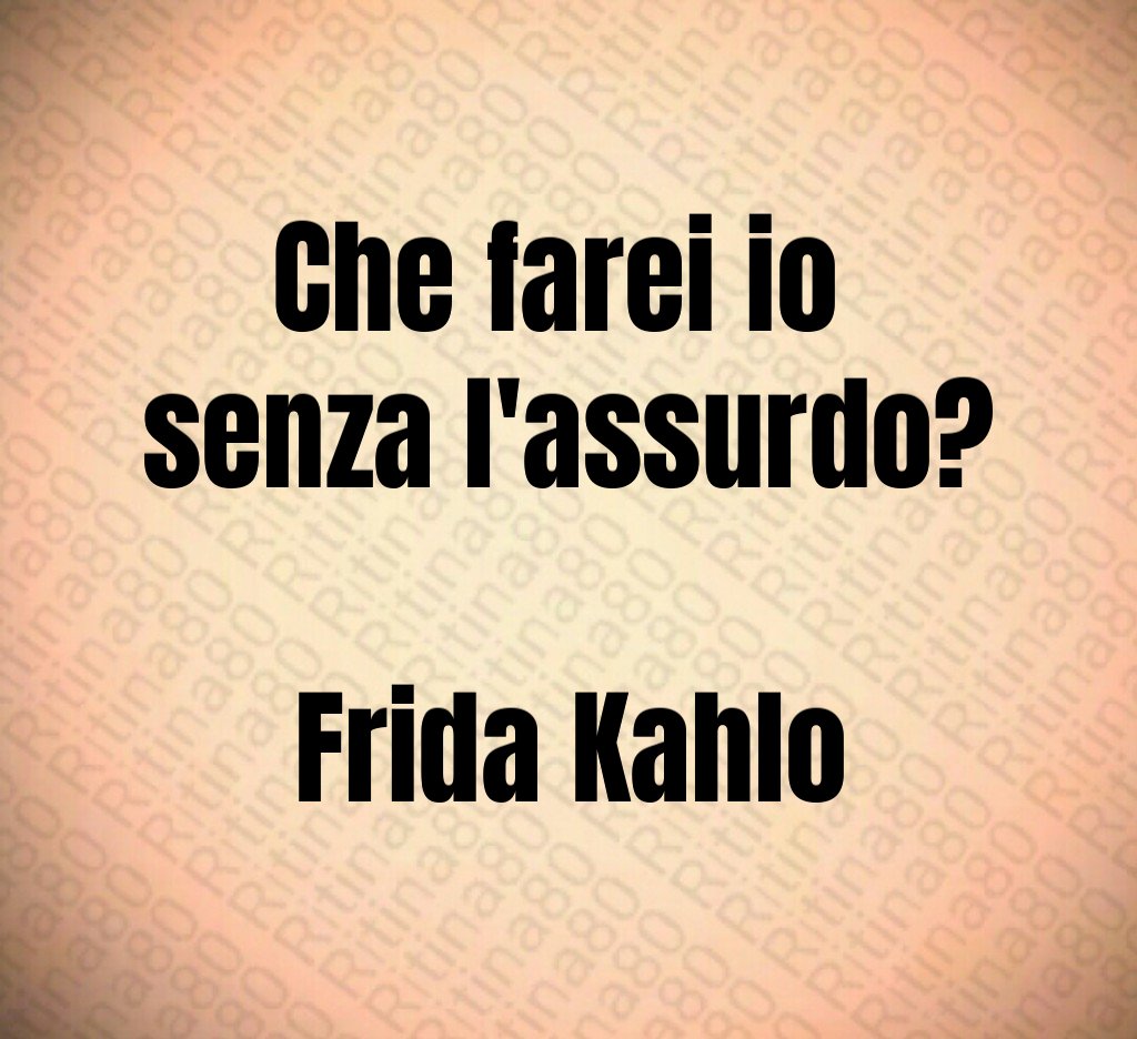 Che farei io 
senza l'assurdo?

Frida Kahlo