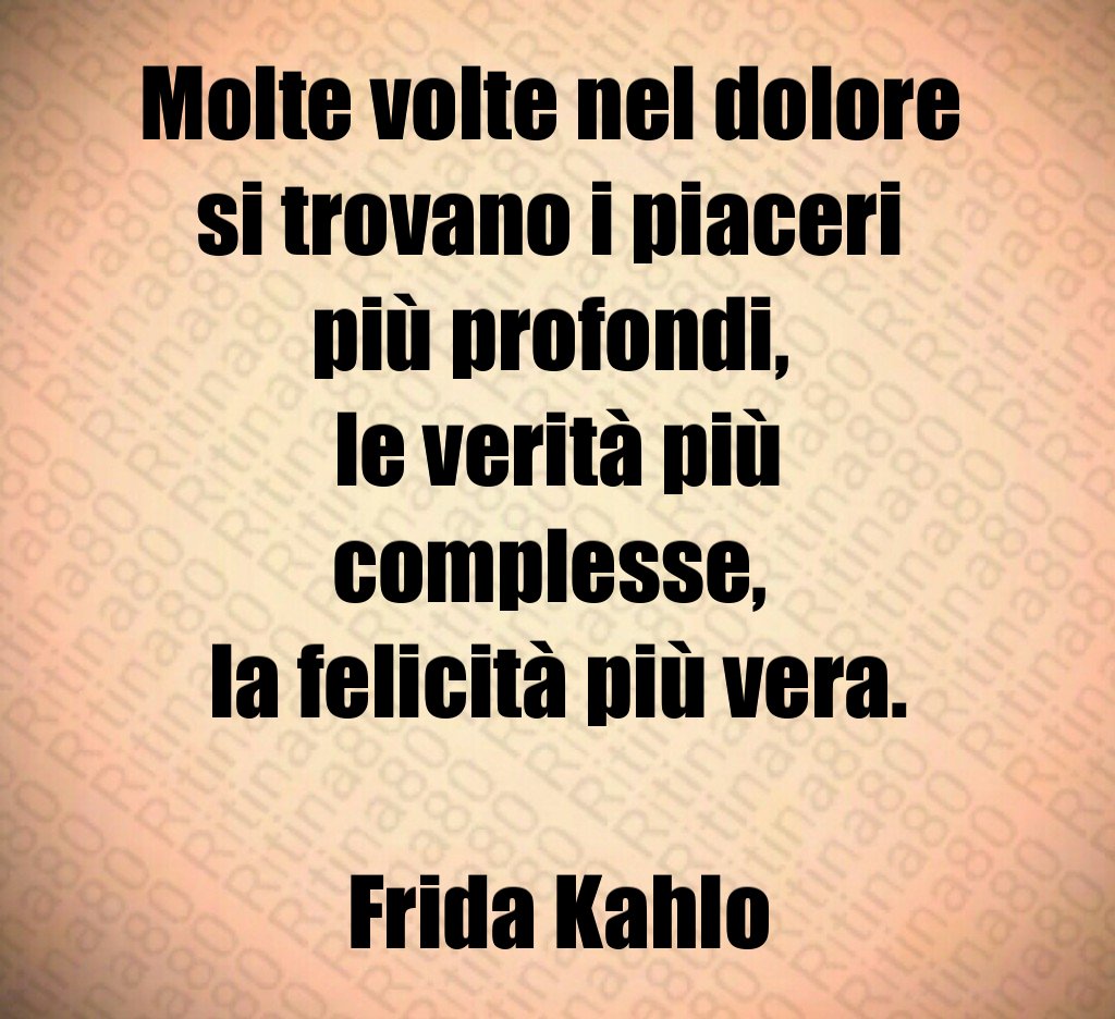 Molte volte nel dolore 
si trovano i piaceri 
più profondi, 
le verità più complesse, 
la felicità più vera.

Frida Kahlo