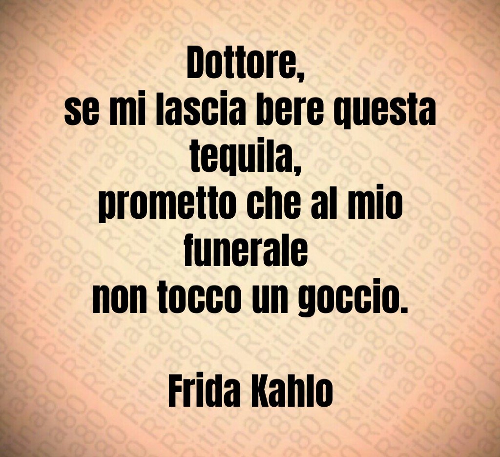 Dottore, 
se mi lascia bere questa tequila, 
prometto che al mio funerale 
non tocco un goccio.

Frida Kahlo