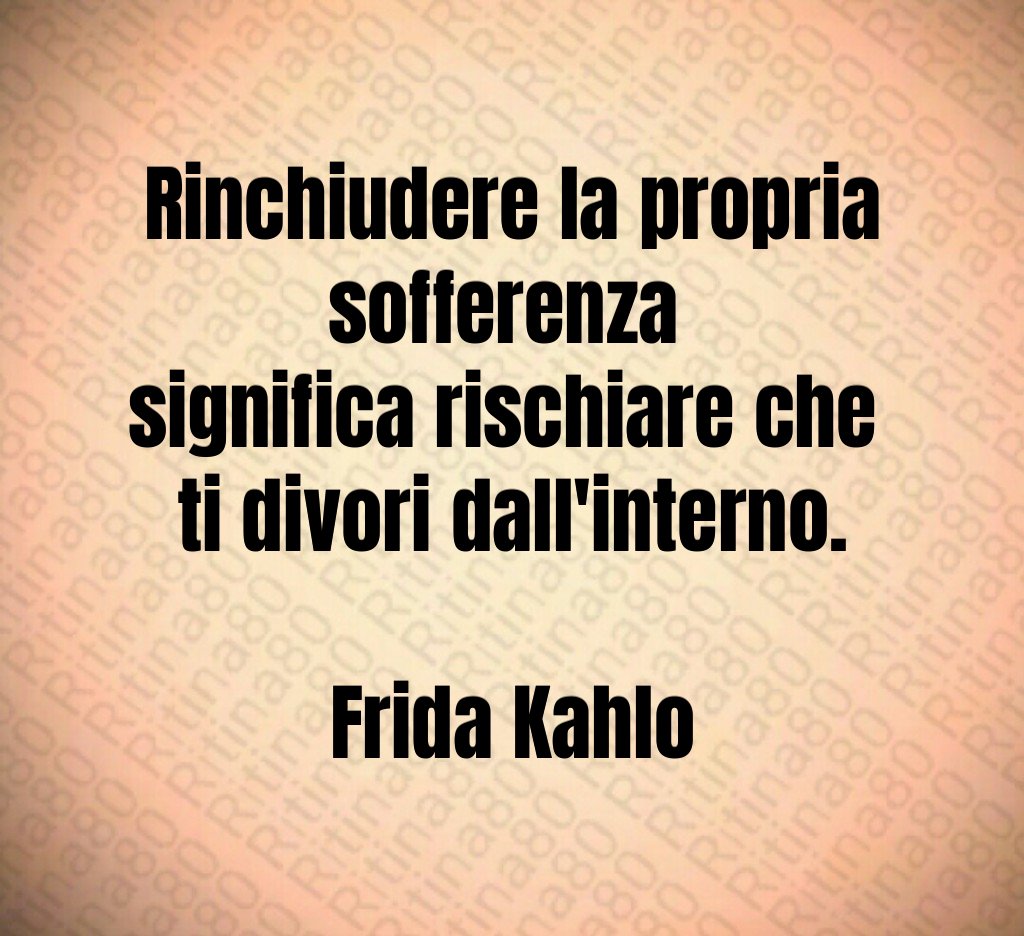 Rinchiudere la propria sofferenza 
significa rischiare che 
ti divori dall'interno.

Frida Kahlo