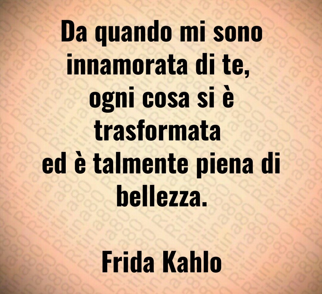 Da quando mi sono innamorata di te, 
ogni cosa si è trasformata 
ed è talmente piena di bellezza.

Frida Kahlo