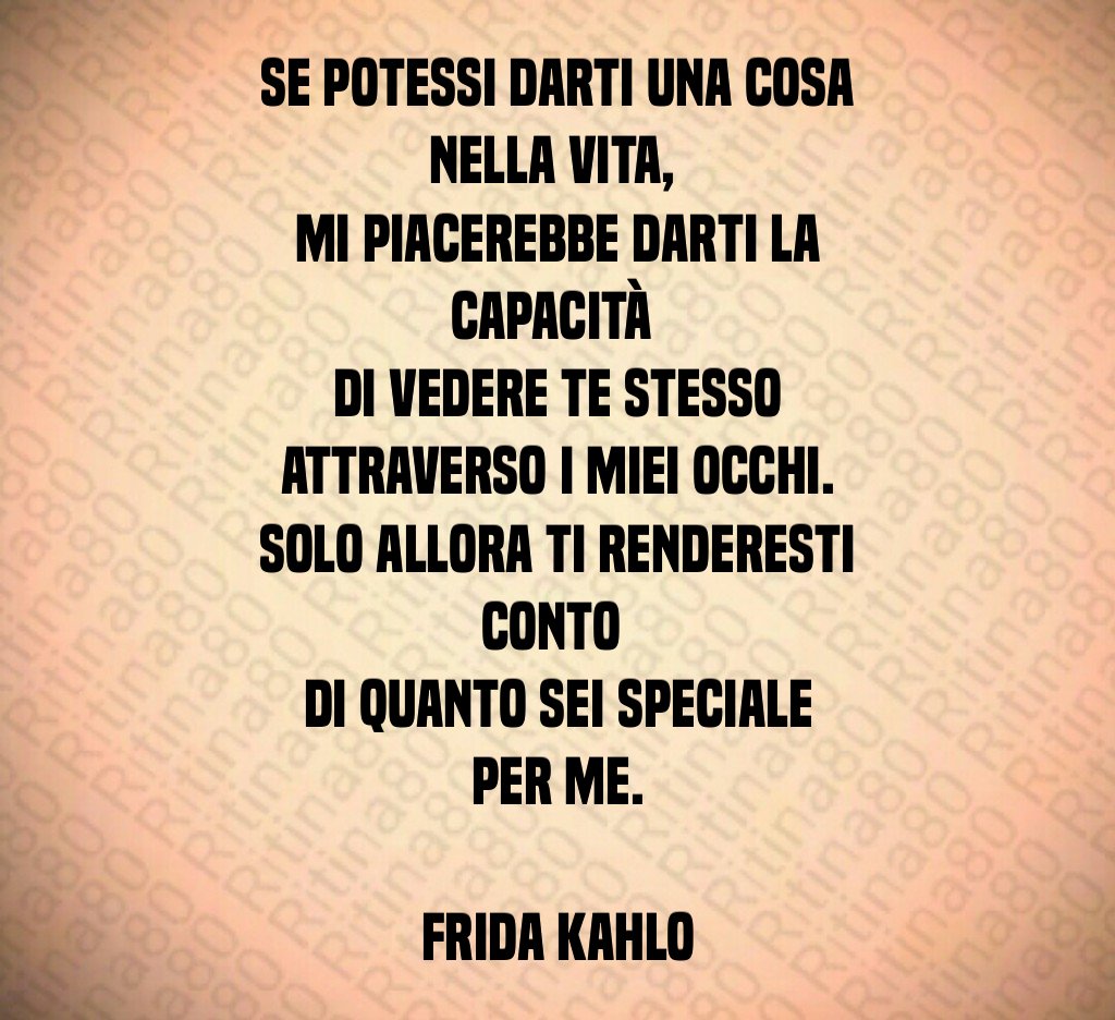 Se potessi darti una cosa nella vita, 
mi piacerebbe darti la capacità 
di vedere te stesso attraverso i miei occhi.
Solo allora ti renderesti conto 
di quanto sei speciale per me.

Frida Kahlo