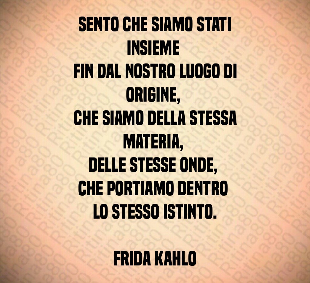 Sento che siamo stati insieme 
fin dal nostro luogo di origine, 
che siamo della stessa materia, 
delle stesse onde, 
che portiamo dentro 
lo stesso istinto.

Frida Kahlo