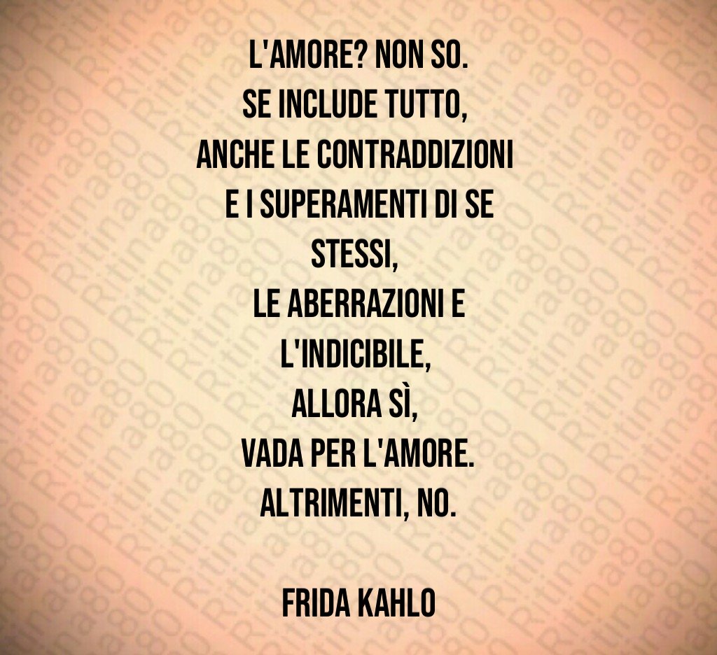 L'amore? Non so.
Se include tutto, 
anche le contraddizioni 
e i superamenti di se stessi, 
le aberrazioni e l'indicibile, 
allora sì, 
vada per l'amore.
Altrimenti, no.

Frida Kahlo