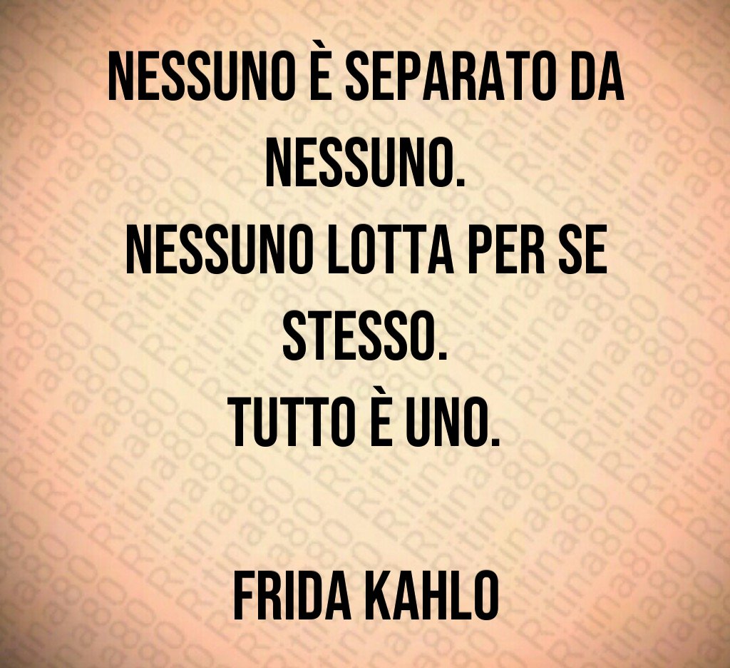 Nessuno è separato da nessuno.
Nessuno lotta per se stesso.
Tutto è uno.

Frida Kahlo