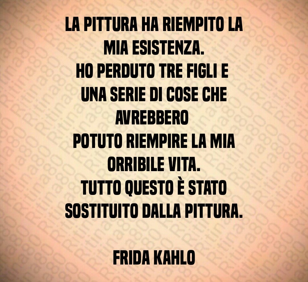 La pittura ha riempito la mia esistenza.
Ho perduto tre figli e 
una serie di cose che avrebbero 
potuto riempire la mia orribile vita.
Tutto questo è stato sostituito dalla pittura.

Frida Kahlo