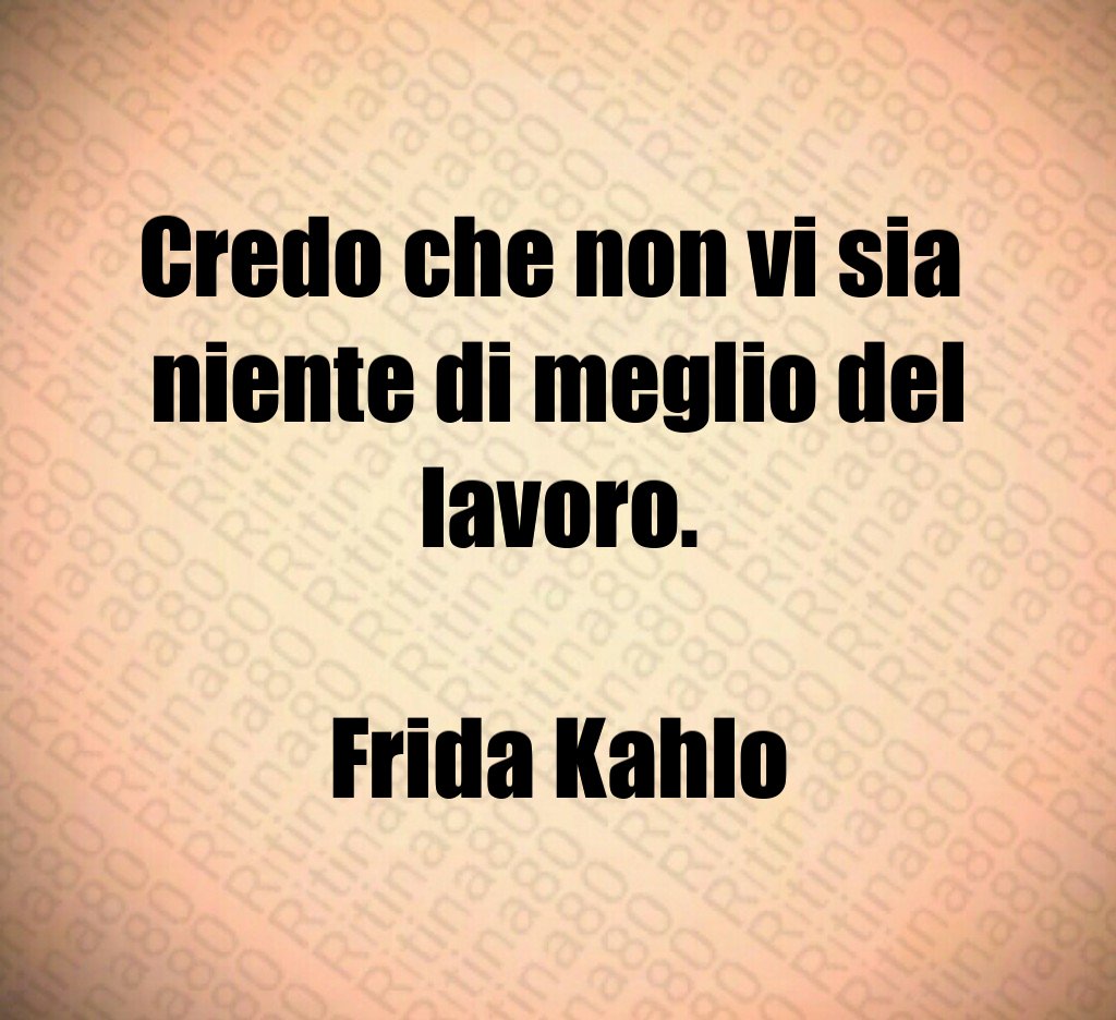 Credo che non vi sia 
niente di meglio del lavoro.

Frida Kahlo