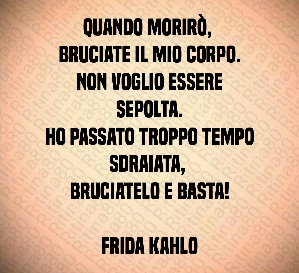 Quando morirò, 
bruciate il mio corpo.
Non voglio essere sepolta.
Ho passato troppo tempo sdraiata, 
bruciatelo e basta!

Frida Kahlo