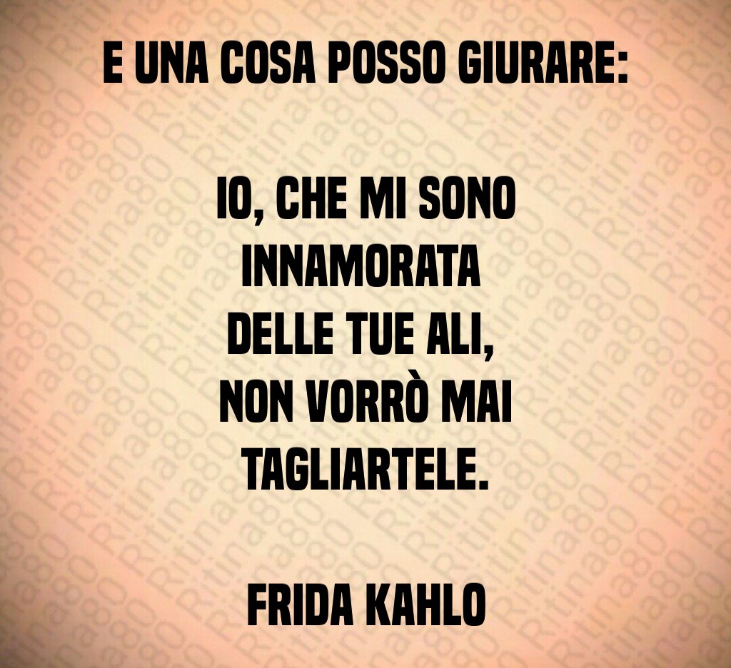 E una cosa posso giurare: 
io, che mi sono innamorata 
delle tue ali, 
non vorrò mai tagliartele.

Frida Kahlo