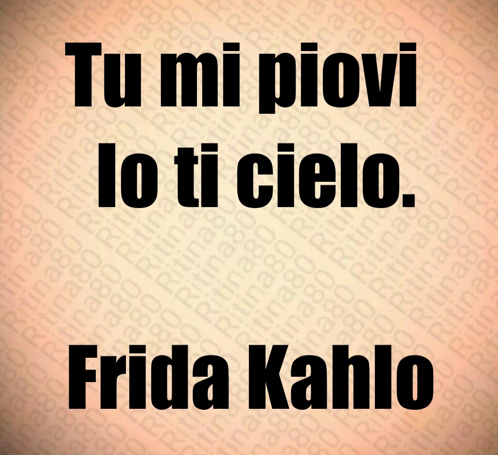 Tu mi piovi 
 Io ti cielo.

Frida Kahlo