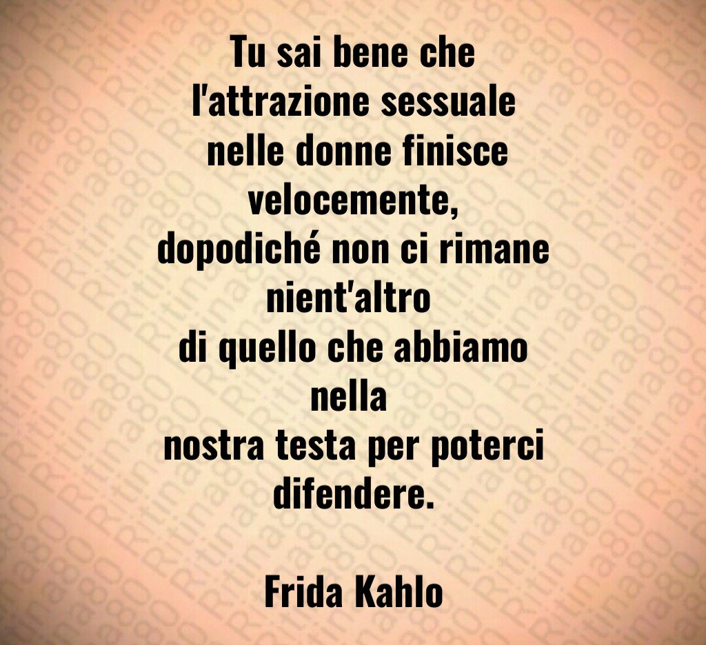 Tu sai bene che l'attrazione sessuale
 nelle donne finisce velocemente,
dopodiché non ci rimane nient'altro 
di quello che abbiamo nella 
nostra testa per poterci difendere.

Frida Kahlo