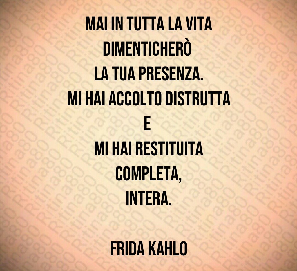 Mai in tutta la vita dimenticherò 
la tua presenza.
Mi hai accolto distrutta e 
mi hai restituita completa,
intera.

Frida Kahlo