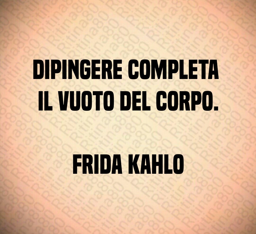 Dipingere completa 
il vuoto del corpo.

Frida Kahlo