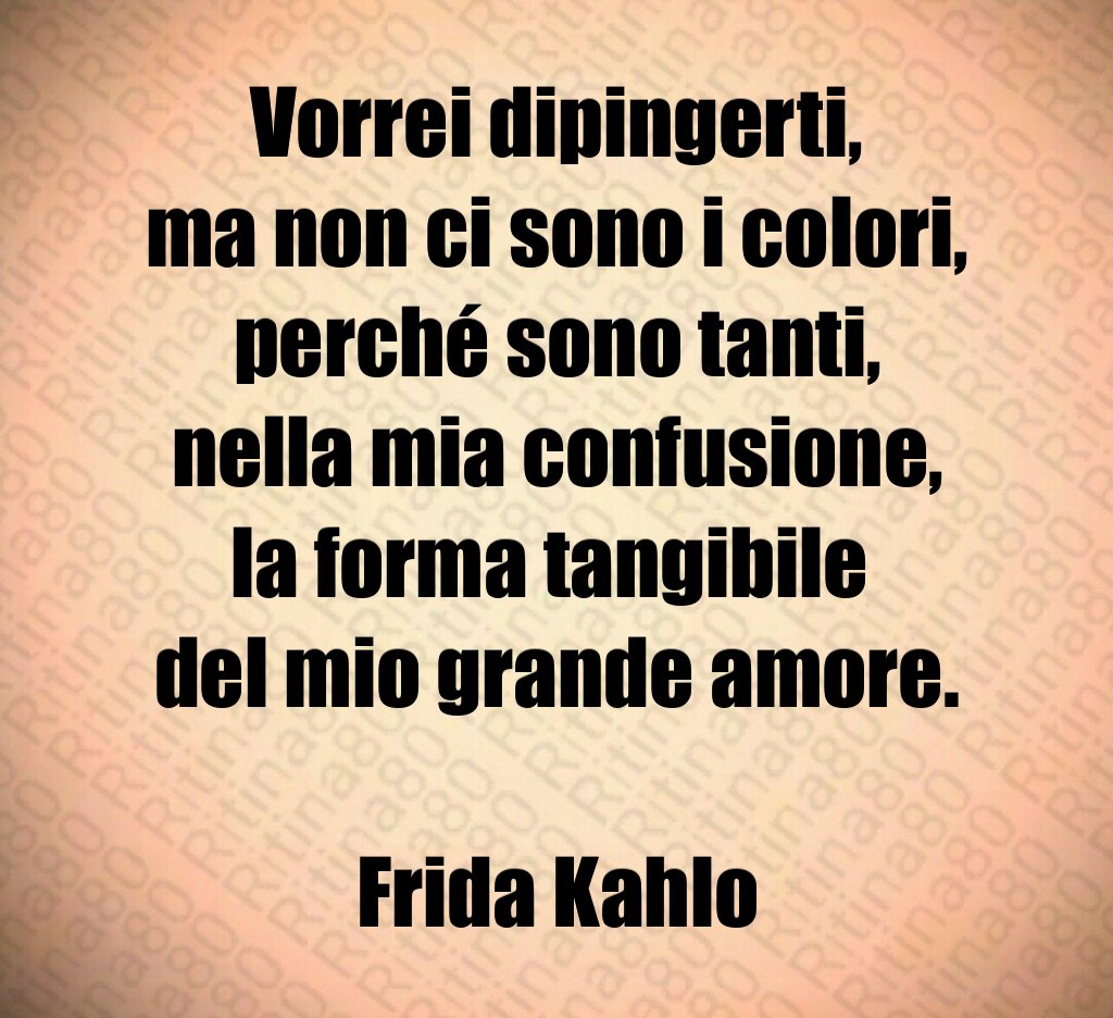 Vorrei dipingerti,
ma non ci sono i colori,
perché sono tanti,
nella mia confusione,
la forma tangibile 
del mio grande amore.

Frida Kahlo