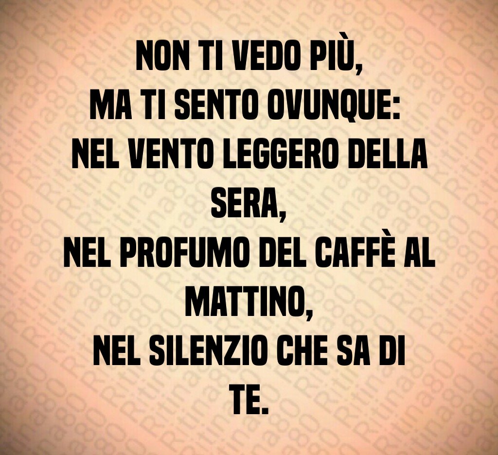 Non ti vedo più,
ma ti sento ovunque: 
nel vento leggero della sera,
nel profumo del caffè al mattino,
nel silenzio che sa di te.