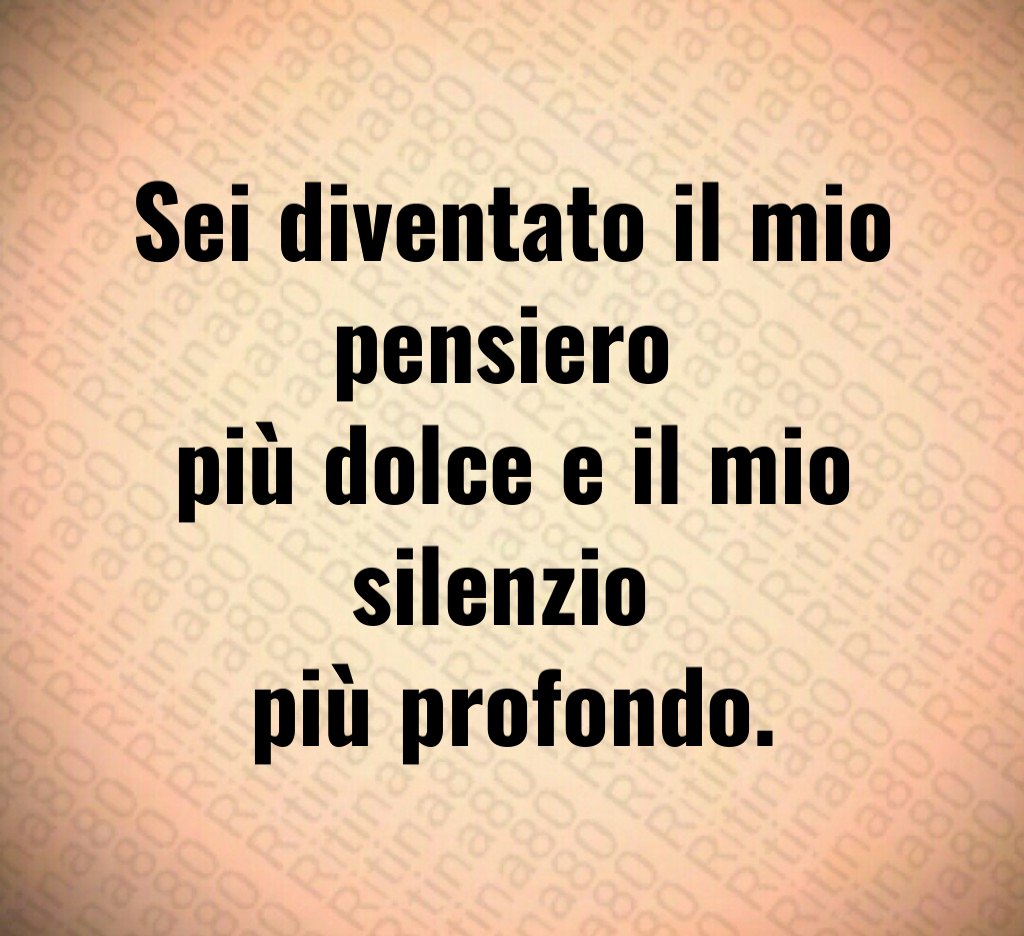 Sei diventato il mio pensiero 
più dolce e il mio silenzio 
più profondo.
