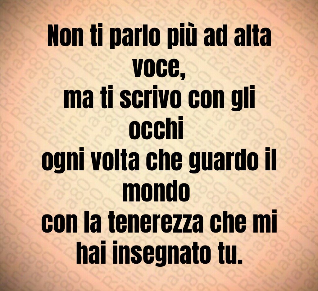 Non ti parlo più ad alta voce,
ma ti scrivo con gli occhi 
ogni volta che guardo il mondo 
con la tenerezza che mi hai insegnato tu.
