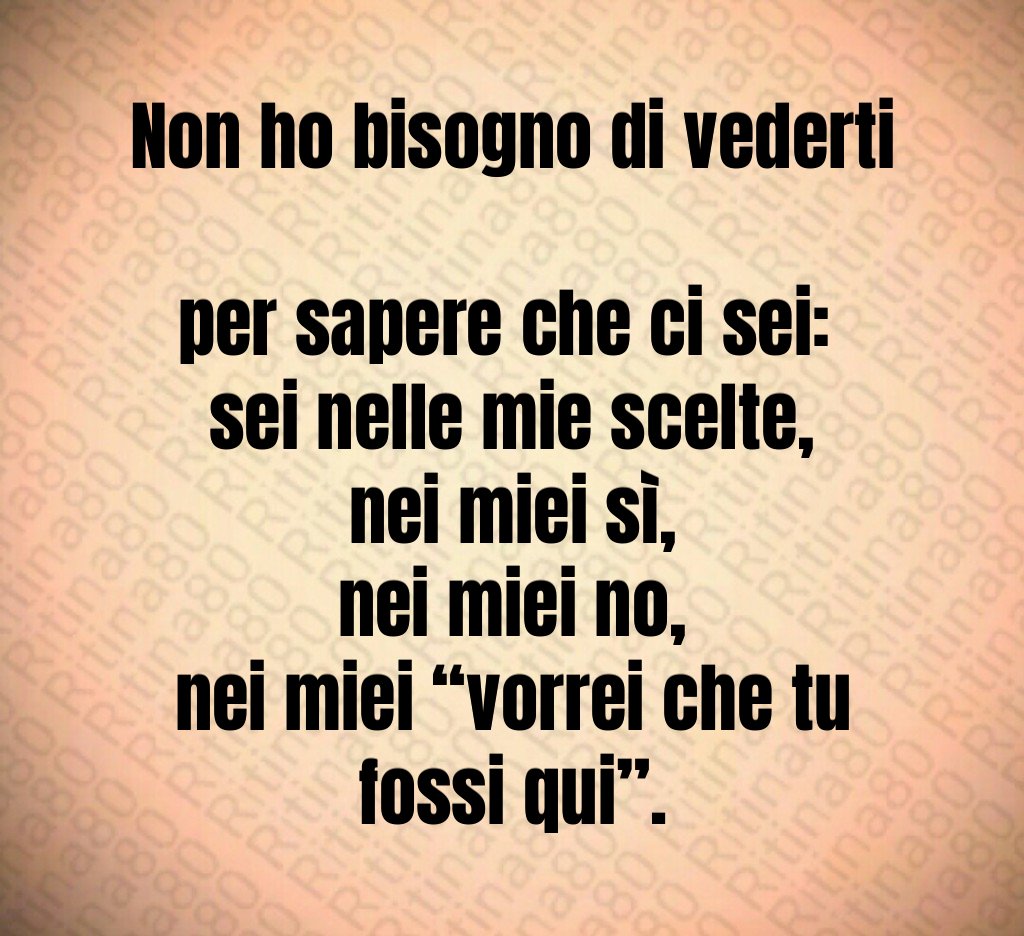 Non ho bisogno di vederti 
per sapere che ci sei: 
sei nelle mie scelte,
nei miei sì,
nei miei no,
nei miei “vorrei che tu fossi qui”.