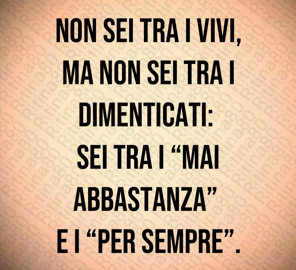 Non sei tra i vivi,
ma non sei tra i dimenticati: 
sei tra i “mai abbastanza” 
e i “per sempre”.