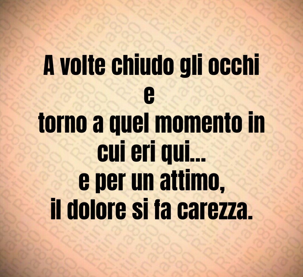 A volte chiudo gli occhi e 
torno a quel momento in cui eri qui…
e per un attimo,
il dolore si fa carezza.