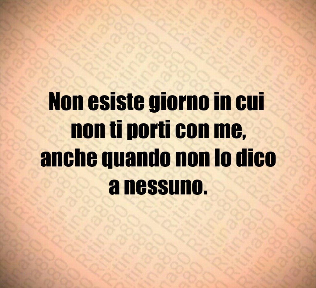 Non esiste giorno in cui 
non ti porti con me,
anche quando non lo dico a nessuno.