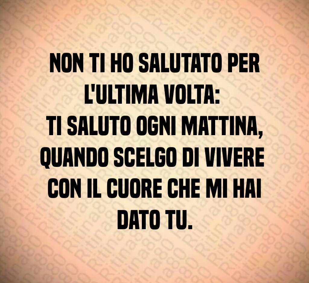 Non ti ho salutato per l'ultima volta: 
ti saluto ogni mattina,
quando scelgo di vivere 
con il cuore che mi hai dato tu.