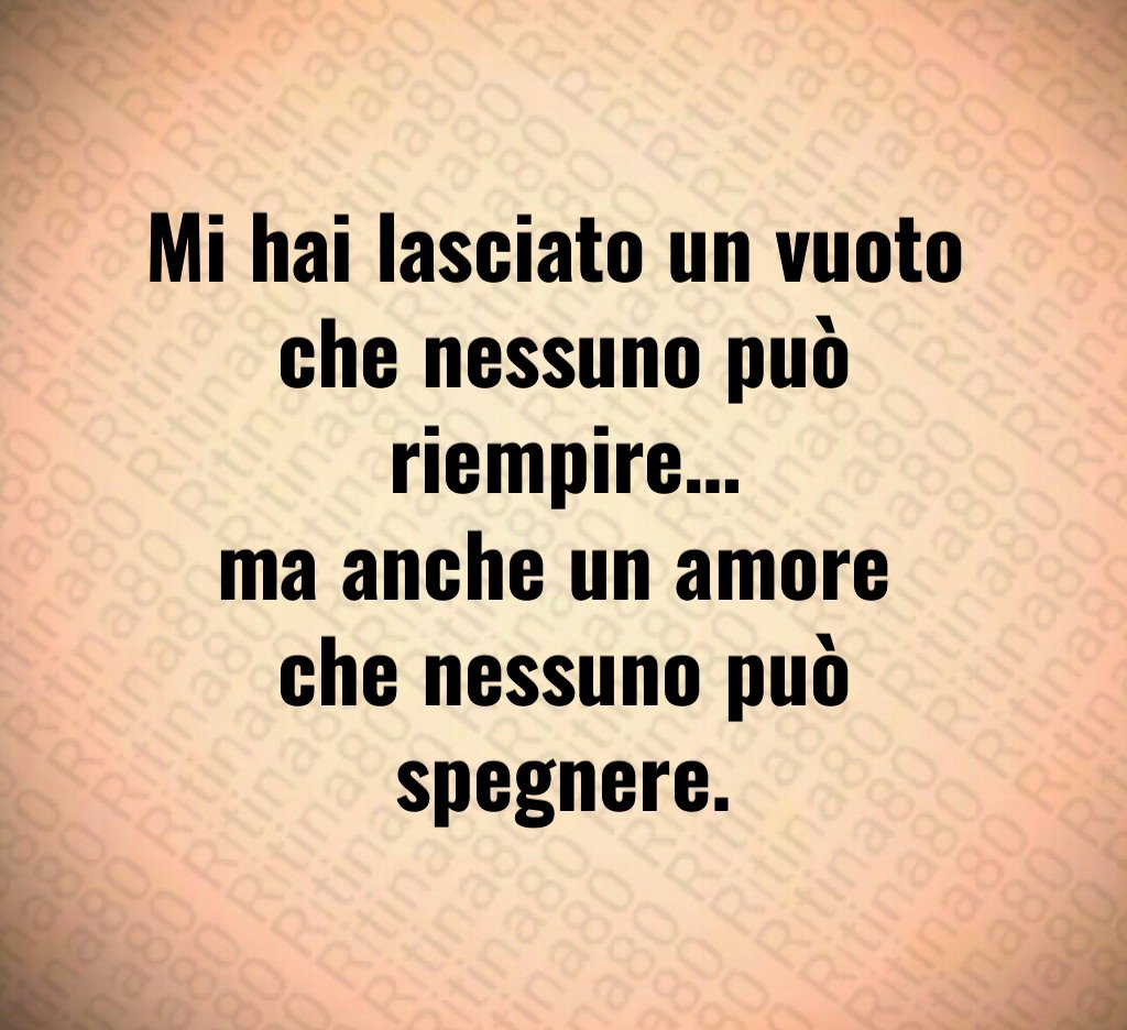Mi hai lasciato un vuoto 
che nessuno può riempire…
ma anche un amore 
che nessuno può spegnere.