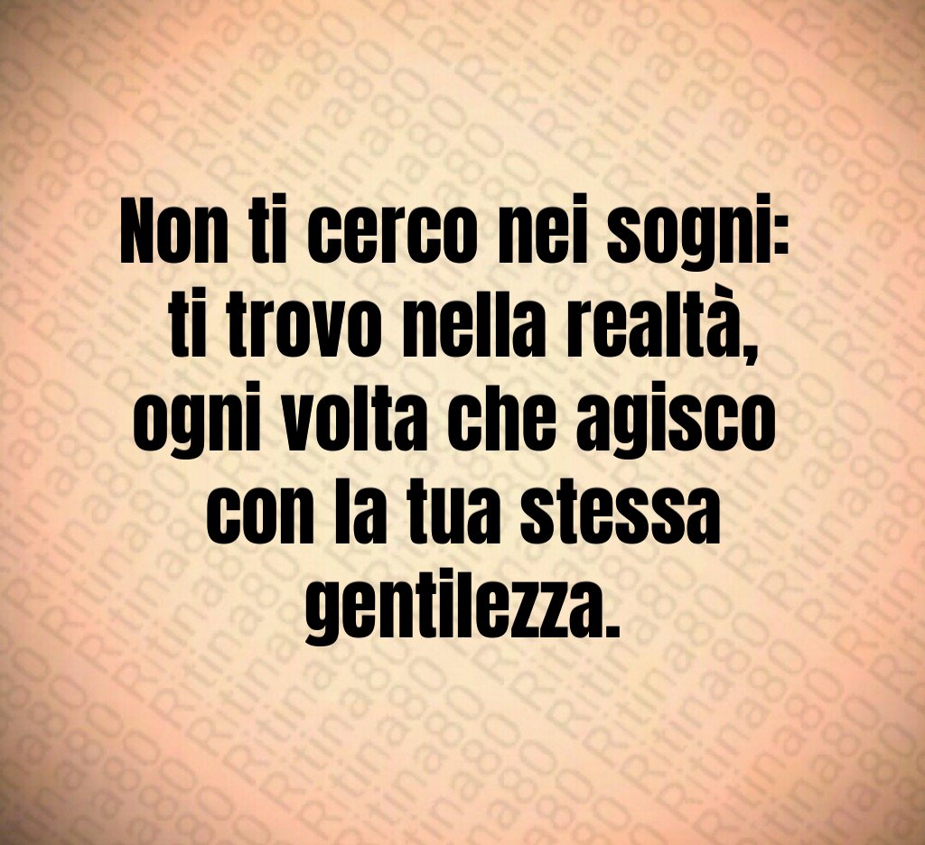 Non ti cerco nei sogni: 
ti trovo nella realtà,
ogni volta che agisco 
con la tua stessa gentilezza.