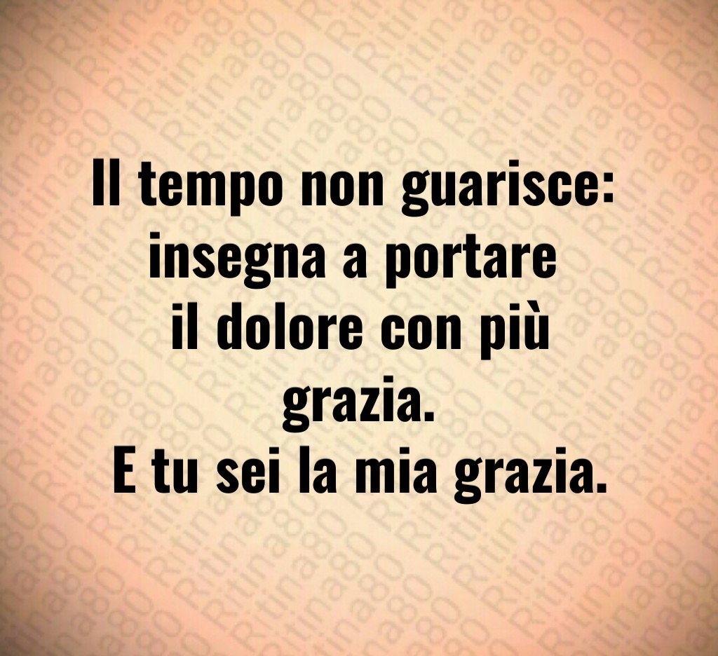 Il tempo non guarisce: 
insegna a portare 
il dolore con più grazia.
E tu sei la mia grazia.