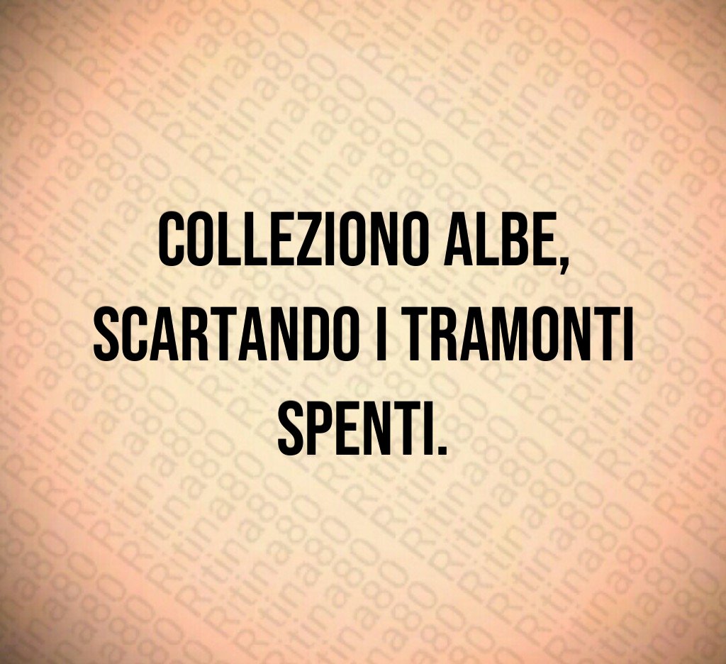 Colleziono albe,
scartando i tramonti spenti.