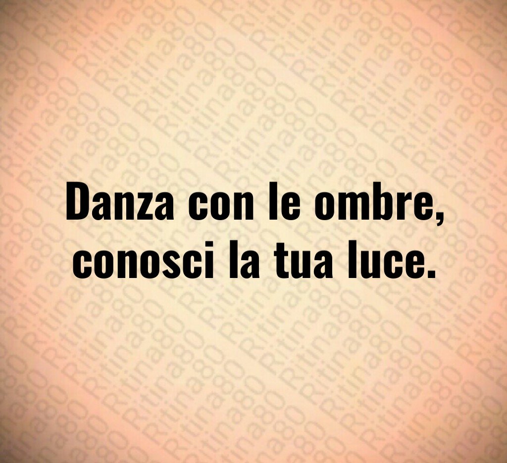 Danza con le ombre,
conosci la tua luce.