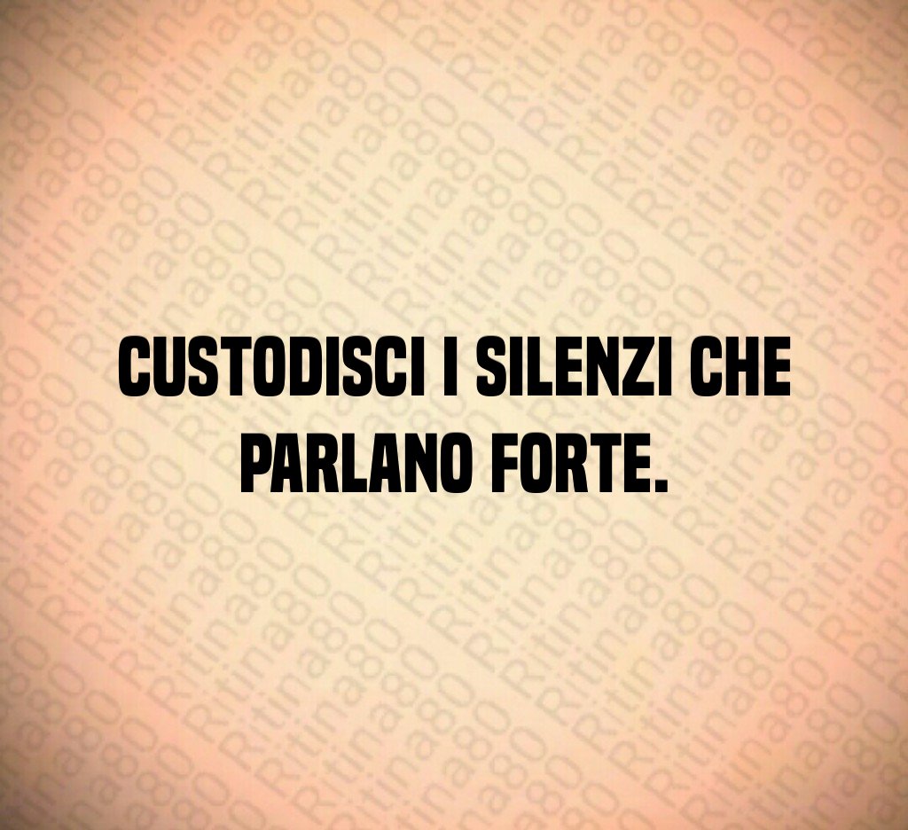 Custodisci i silenzi che parlano forte.