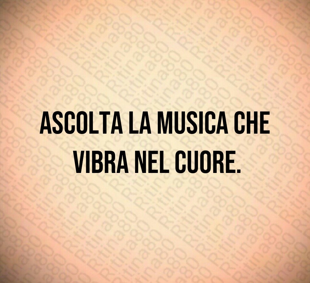 Ascolta la musica che
vibra nel cuore.