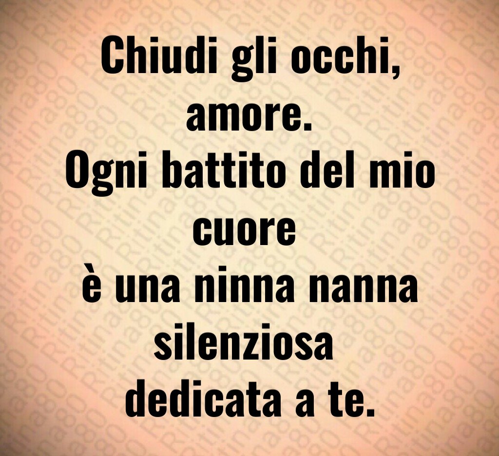 Chiudi gli occhi,
amore.
Ogni battito del mio cuore
è una ninna nanna silenziosa
dedicata a te. Chiudi gli occhi,
amore.
Ogni battito del mio cuore
è una ninna nanna silenziosa
dedicata a te.