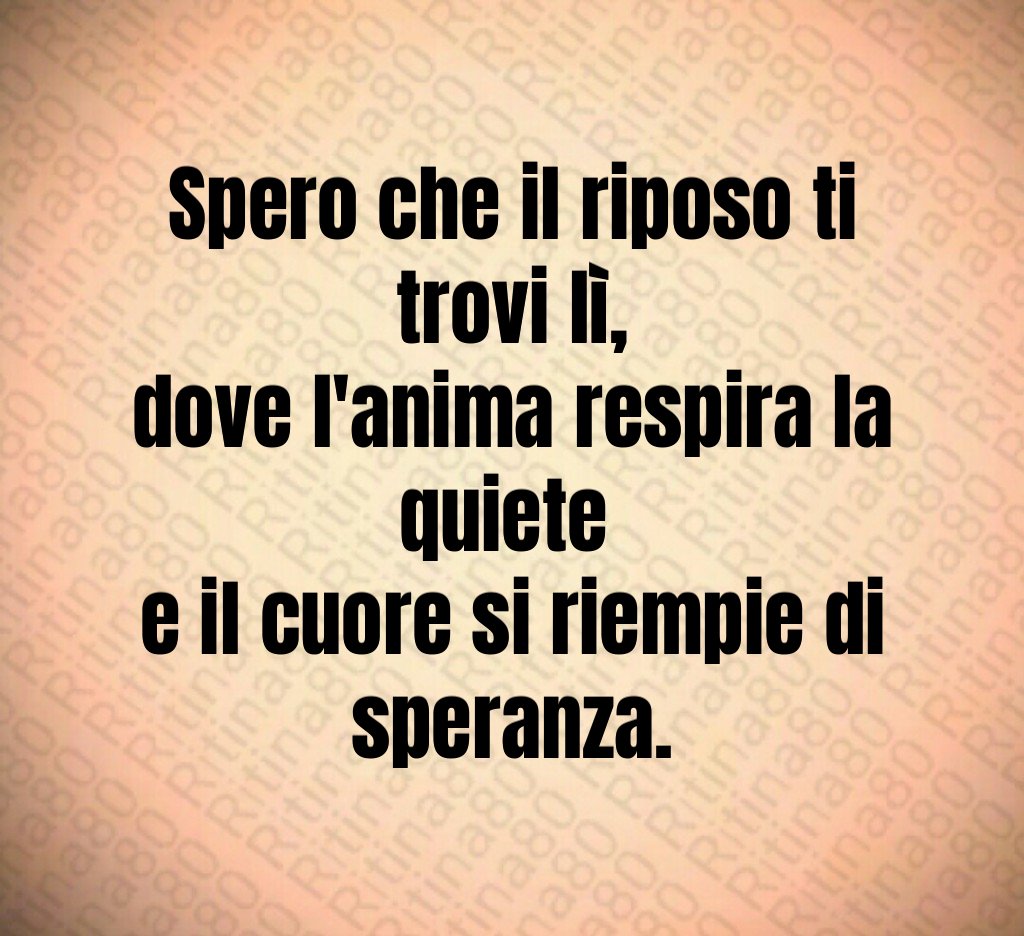 Spero che il riposo ti trovi lì,
dove l'anima respira la quiete
e il cuore si riempie di speranza. Spero che il riposo ti trovi lì,
dove l'anima respira la quiete
e il cuore si riempie di speranza.