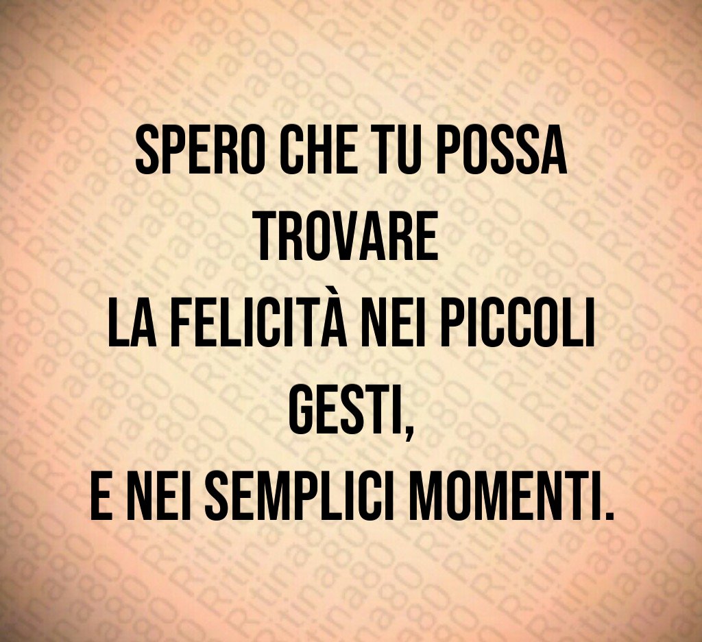 Spero che tu possa trovare
la felicità nei piccoli gesti,
e nei semplici momenti. Spero che tu possa trovare
la felicità nei piccoli gesti,
e nei semplici momenti.