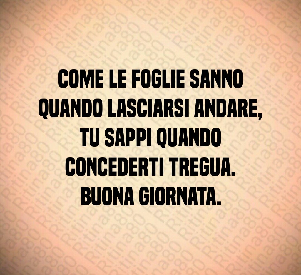 Come le foglie sanno quando lasciarsi andare,
tu sappi quando concederti tregua.
Buona giornata. Come le foglie sanno quando lasciarsi andare,
tu sappi quando concederti tregua.
Buona giornata.