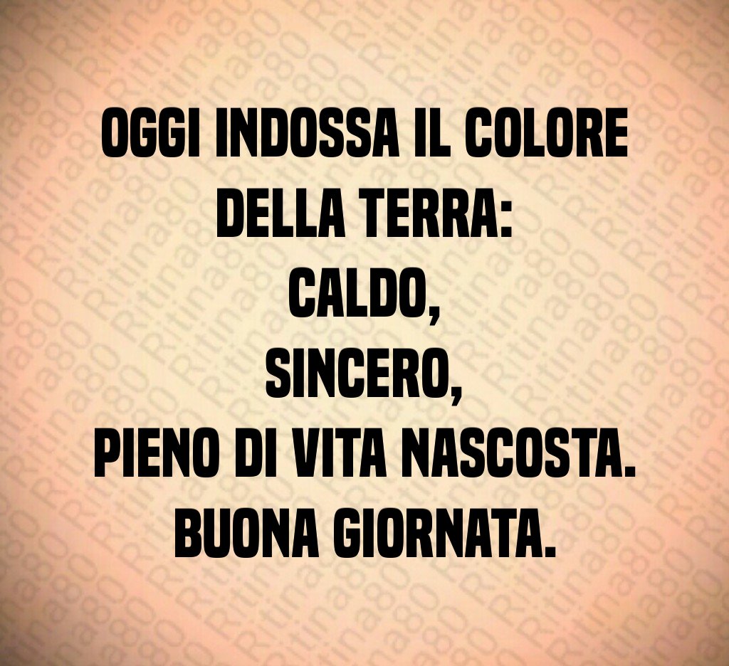Oggi indossa il colore della terra:
caldo,
sincero,
pieno di vita nascosta.
Buona giornata. Oggi indossa il colore della terra:
caldo,
sincero,
pieno di vita nascosta.
Buona giornata.