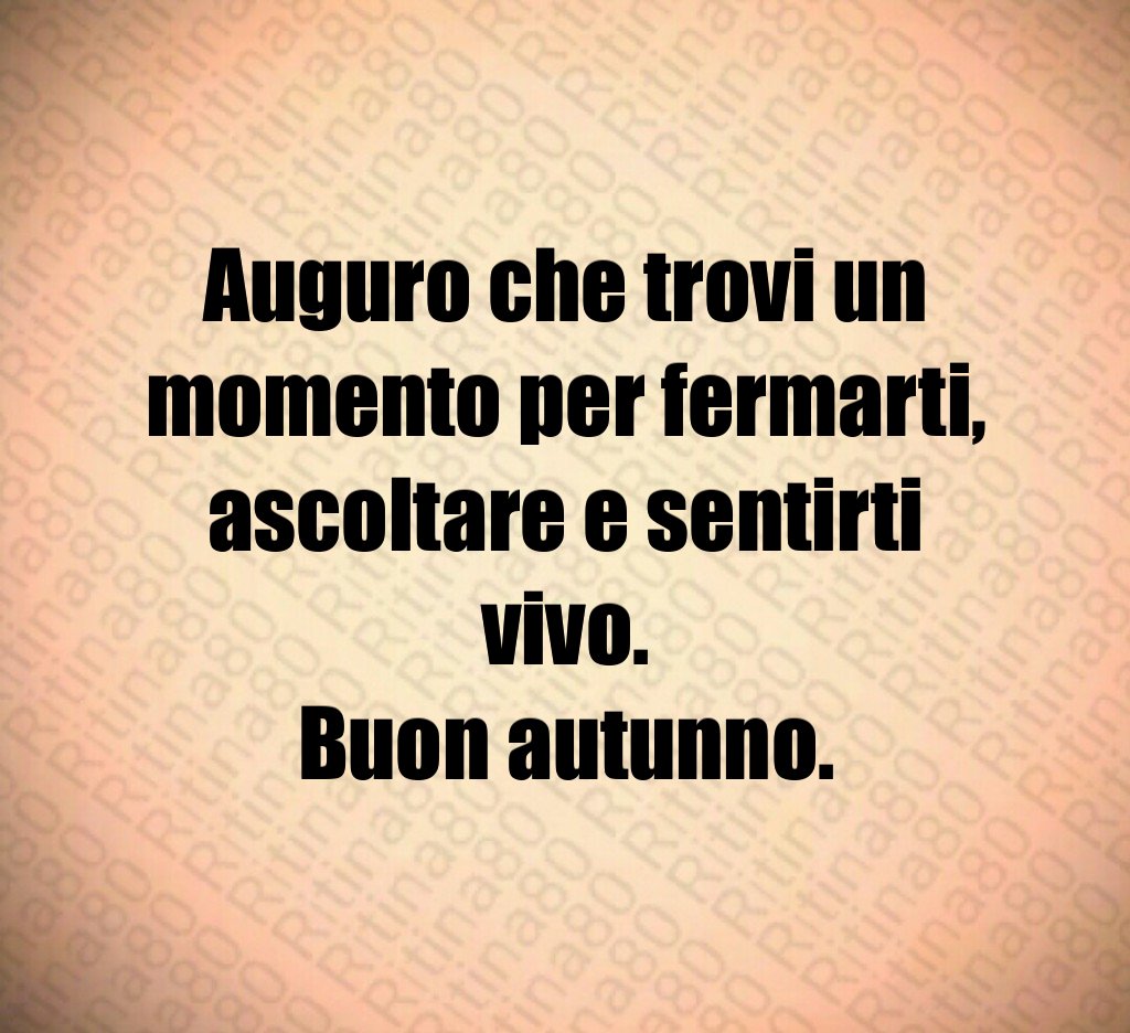 Auguro che trovi un momento per fermarti,
ascoltare e sentirti vivo.
Buon autunno. Auguro che trovi un momento per fermarti,
ascoltare e sentirti vivo.
Buon autunno.