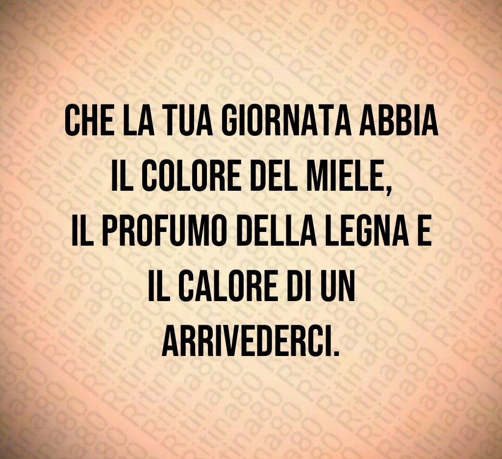 Che la tua giornata abbia il colore del miele,
il profumo della legna e il calore di un arrivederci. Che la tua giornata abbia il colore del miele,
il profumo della legna e il calore di un arrivederci.
