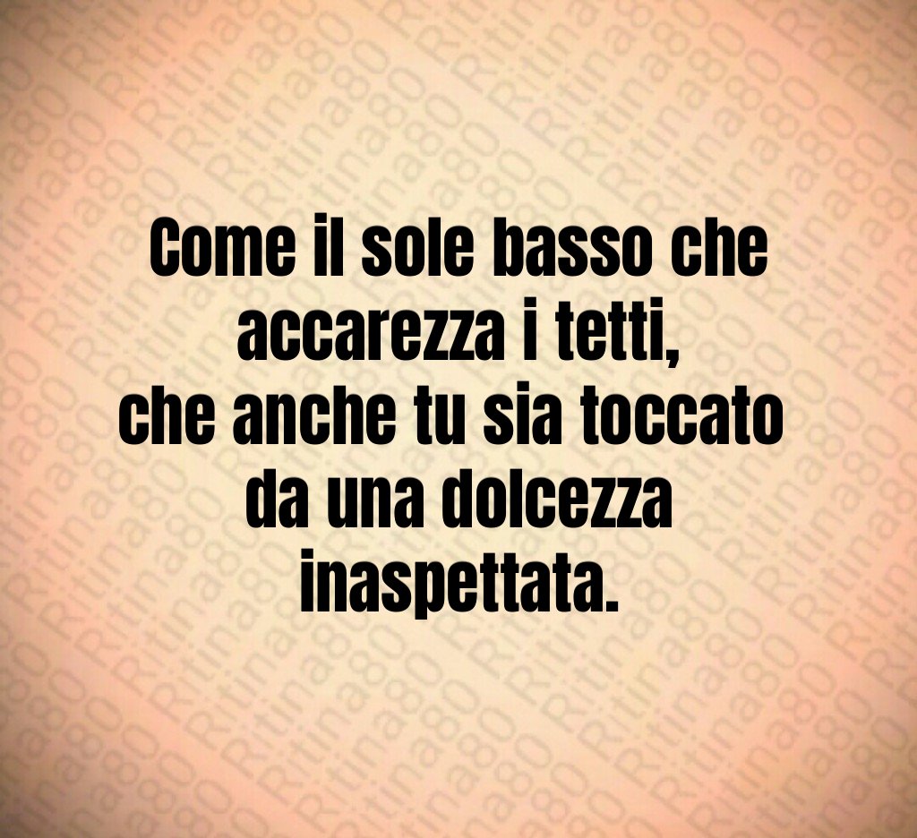 Come il sole basso che accarezza i tetti,
che anche tu sia toccato
da una dolcezza inaspettata. Come il sole basso che accarezza i tetti,
che anche tu sia toccato
da una dolcezza inaspettata.