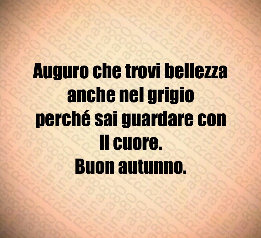 Auguro che trovi bellezza anche nel grigio
perché sai guardare con il cuore.
Buon autunno. Auguro che trovi bellezza anche nel grigio
perché sai guardare con il cuore.
Buon autunno.