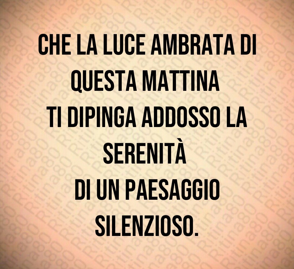 Che la luce ambrata di questa mattina
ti dipinga addosso la serenità
di un paesaggio silenzioso. Che la luce ambrata di questa mattina
ti dipinga addosso la serenità
di un paesaggio silenzioso.