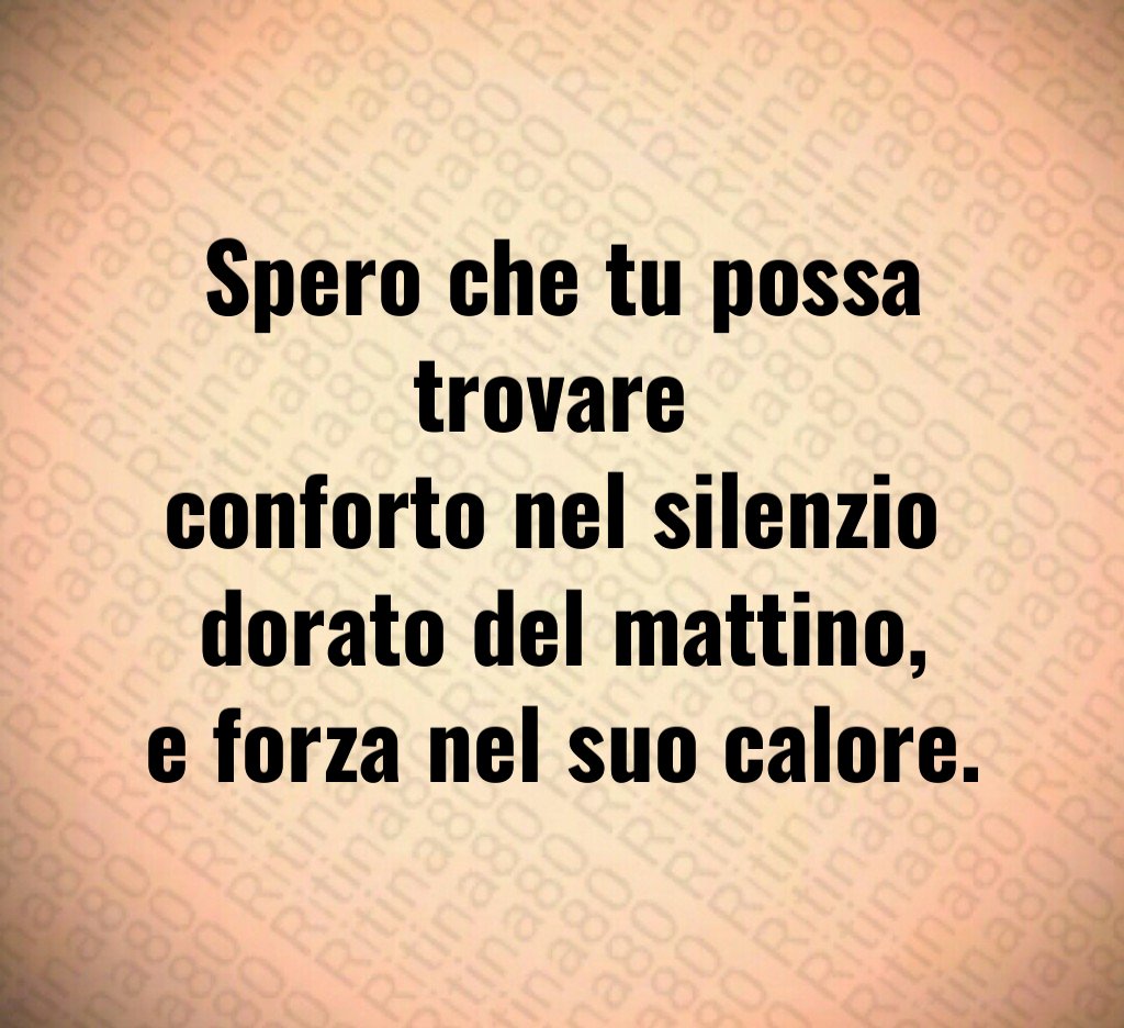 Spero che tu possa trovare
conforto nel silenzio
dorato del mattino,
e forza nel suo calore. Spero che tu possa trovare
conforto nel silenzio
dorato del mattino,
e forza nel suo calore.